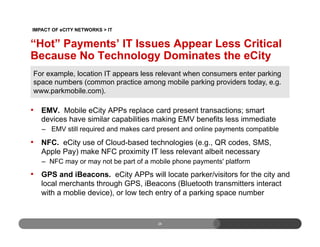 “Hot” Payments’ IT Issues Appear Less Critical
Because No Technology Dominates the eCity
•  EMV. Mobile eCity APPs replace card present transactions; smart
devices have similar capabilities making EMV benefits less immediate
–  EMV still required and makes card present and online payments compatible
•  NFC. eCity use of Cloud-based technologies (e.g., QR codes, SMS,
Apple Pay) make NFC proximity IT less relevant albeit necessary
–  NFC may or may not be part of a mobile phone payments' platform
•  GPS and iBeacons. eCity APPs will locate parker/visitors for the city and
local merchants through GPS, iBeacons (Bluetooth transmitters interact
with a moblie device), or low tech entry of a parking space number
26
For example, location IT appears less relevant when consumers enter parking
space numbers (common practice among mobile parking providers today, e.g.
www.parkmobile.com).
IMPACT OF eCITY NETWORKS > IT
 