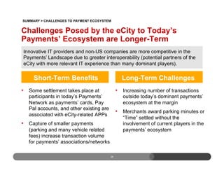 Short-Term Benefits
•  Some settlement takes place at
participants in today’s Payments’
Network as payments’ cards, Pay
Pal accounts, and other existing are
associated with eCity-related APPs
•  Capture of smaller payments
(parking and many vehicle related
fees) increase transaction volume
for payments’ associations/networks
Long-Term Challenges
•  Increasing number of transactions
outside today’s dominant payments’
ecosystem at the margin
•  Merchants award parking minutes or
“Time” settled without the
involvement of current players in the
payments’ ecosystem
28
Challenges Posed by the eCity to Today’s
Payments’ Ecosystem are Longer-Term
Innovative IT providers and non-US companies are more competitive in the
Payments’ Landscape due to greater interoperability (potential partners of the
eCity with more relevant IT experience than many dominant players).
SUMMARY > CHALLENGES TO PAYMENT ECOSYSTEM
 
