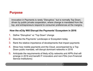 2
1.  Define “Disruptive” vs “Top Down” change
2.  Describe the Payments’ Landscape or Ecosystem today
3.  Rank the relative importance of developments that impact payments
4.  Show how mobile payments and the Cloud, accompanied by a Top
Down public mandate, will disrupt dominant networks in 2016
5.  Anticipate the requirements of likely eCity networks and APPs that wlll
emerge in 2016 and benefit IT innovators and non-FSIs (non-Financial
Service Institutions)
Purpose
Innovation in Payments is rarely “Disruptive,” but is normally Top Down,
driven by public private cooperation, where change is mandated from the
top, and entrepreneurs respond to consumer preferences at the margins.
How the eCity Will Disrupt the Payments’ Ecosystem in 2016
 
