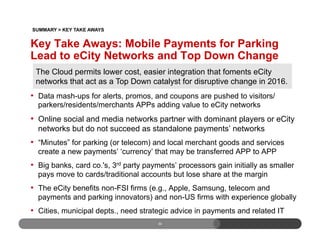 30
•  Data mash-ups for alerts, promos, and coupons are pushed to visitors/
parkers/residents/merchants APPs adding value to eCity networks
•  Online social and media networks partner with dominant players or eCity
networks but do not succeed as standalone payments’ networks
•  “Minutes” for parking (or telecom) and local merchant goods and services
create a new payments’ ‘currency’ that may be transferred APP to APP
•  Big banks, card co.'s, 3rd party payments’ processors gain initially as smaller
pays move to cards/traditional accounts but lose share at the margin
•  The eCity benefits non-FSI firms (e.g., Apple, Samsung, telecom and
payments and parking innovators) and non-US firms with experience globally
•  Cities, municipal depts., need strategic advice in payments and related IT
The Cloud permits lower cost, easier integration that foments eCity
networks that act as a Top Down catalyst for disruptive change in 2016.
Key Take Aways: Mobile Payments for Parking
Lead to eCity Networks and Top Down Change
SUMMARY > KEY TAKE AWAYS
 