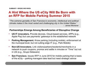 A Hint Where the US eCity Will Be Born with
an RFP for Mobile Parking Summer 2015
•  US IT innovators. Provide devices, Cloud-based services, APPs (e.g.,
Apple Pay) but use payments’ gateways to the established network
•  Parking Management. Know parking (including mobile), enforcement at
the municipal level, but not cutting edge IT (e.g., Park Mobile)
•  Non-US Innovators. Link visitors/parkers/residents/merchants in a
network to push coupons, promos and settle in minutes or “Time” but not
in US (e.g., Grupo Delaware)
•  San Francisco. Issues RFP in June 2015 for mobile parking that is basis
of the eCity – parking managers take lead but need strategic advice
31
SUMMARY > WHERE AND WHEN
“The extreme geniality of San Francisco’s economic, intellectual and political
climate makes it the most varied and challenging city in the United States.”
- James Michener
Partnerships Emerge Among Beneficiaries of Disruptive Change
 