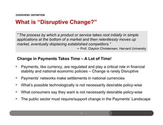 What is “Disruptive Change?”
•  Payments, like currency, are regulated and play a critical role in financial
stability and national economic policies – Change is rarely Disruptive
•  Payments’ networks make settlements in national currencies
•  What’s possible technologically is not necessarily desirable policy-wise
•  What consumers say they want is not necessarily desirable policy-wise
•  The public sector must require/support change in the Payments’ Landscape
6
The process by which a product or service takes root initially in simple
applications at the bottom of a market and then relentlessly moves up
market, eventually displacing established competitors.”
– Prof. Clayton Christensen, Harvard University
OVERVIEW> DEFINITION
Change in Payments Takes Time – A Lot of Time!
 