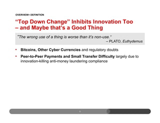 “Top Down Change” Inhibits Innovation Too
– and Maybe that’s a Good Thing
•  Bitcoins, Other Cyber Currencies and regulatory doubts
•  Peer-to-Peer Payments and Small Transfer Difficulty largely due to
innovation-killing anti-money laundering compliance
8
The wrong use of a thing is worse than it’s non-use.”
– PLATO, Euthydemus
OVERVIEW> DEFINITION
 