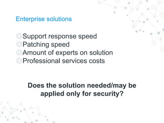 Enterprise solutions
◎Support response speed
◎Patching speed
◎Amount of experts on solution
◎Professional services costs
Does the solution needed/may be
applied only for security?
 