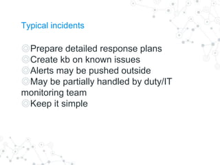 Typical incidents
◎Prepare detailed response plans
◎Create kb on known issues
◎Alerts may be pushed outside
◎May be partially handled by duty/IT
monitoring team
◎Keep it simple
 