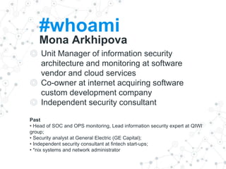 #whoami
Mona Arkhipova
◎ Unit Manager of information security
architecture and monitoring at software
vendor and cloud services
◎ Co-owner at internet acquiring software
custom development company
◎ Independent security consultant
Past
• Head of SOC and OPS monitoring, Lead information security expert at QIWI
group;
• Security analyst at General Electric (GE Capital);
• Independent security consultant at fintech start-ups;
• *nix systems and network administrator
 