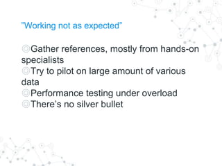 ”Working not as expected”
◎Gather references, mostly from hands-on
specialists
◎Try to pilot on large amount of various
data
◎Performance testing under overload
◎There’s no silver bullet
 
