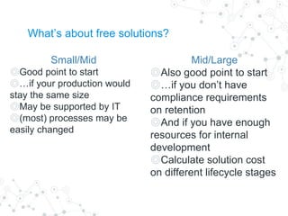 What’s about free solutions?
Small/Mid
◎Good point to start
◎…if your production would
stay the same size
◎May be supported by IT
◎(most) processes may be
easily changed
Mid/Large
◎Also good point to start
◎…if you don’t have
compliance requirements
on retention
◎And if you have enough
resources for internal
development
◎Calculate solution cost
on different lifecycle stages
 