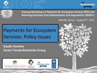 Training Workshop on Payments for Ecosystem Services (PES) and Reducing Emissions from Deforestation and Degradation (REDD+) Nairobi, Kenya - August 9th, 2011 Payments for Ecosystem Services: Policy Issues Slayde HawkinsForest Trends/Katoomba Group 