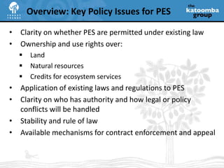 Clarity on whether PES are permitted under existing lawOwnership and use rights over:LandNatural resourcesCredits for ecosystem servicesApplication of existing laws and regulations to PESClarity on who has authority and how legal or policy conflicts will be handledStability and rule of lawAvailable mechanisms for contract enforcement and appealOverview: Key Policy Issues for PES