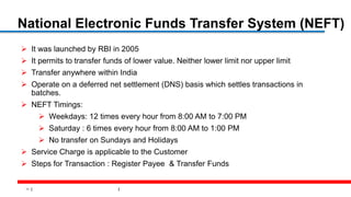 11
National Electronic Funds Transfer System (NEFT)
 It was launched by RBI in 2005
 It permits to transfer funds of lower value. Neither lower limit nor upper limit
 Transfer anywhere within India
 Operate on a deferred net settlement (DNS) basis which settles transactions in
batches.
 NEFT Timings:
 Weekdays: 12 times every hour from 8:00 AM to 7:00 PM
 Saturday : 6 times every hour from 8:00 AM to 1:00 PM
 No transfer on Sundays and Holidays
 Service Charge is applicable to the Customer
 Steps for Transaction : Register Payee & Transfer Funds
 