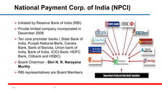 12
National Payment Corp. of India (NPCI)
 Initiated by Reserve Bank of India (RBI)
 Private limited company incorporated in
December 2008
 Ten core promoter banks ( State Bank of
India, Punjab National Bank, Canara
Bank, Bank of Baroda, Union bank of
India, Bank of India, ICICI Bank, HDFC
Bank, Citibank and HSBC)
 Board Chairman - Shri N. R. Narayana
Murthy
 RBI representatives are Board Members
 