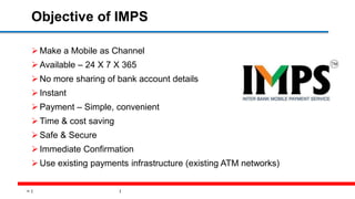 14
Objective of IMPS
Make a Mobile as Channel
Available – 24 X 7 X 365
No more sharing of bank account details
Instant
Payment – Simple, convenient
Time & cost saving
Safe & Secure
Immediate Confirmation
Use existing payments infrastructure (existing ATM networks)
 