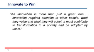 37
Innovate to Win
“An innovation is more than just a great idea….
innovation requires attention to other people: what
they value and what they will adopt. It must contribute
to transformation in a society and be adopted by
users.”
 