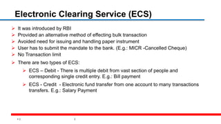9
Electronic Clearing Service (ECS)
 It was introduced by RBI
 Provided an alternative method of effecting bulk transaction
 Avoided need for issuing and handling paper instrument
 User has to submit the mandate to the bank. (E.g.: MICR -Cancelled Cheque)
 No Transaction limit
 There are two types of ECS:
 ECS – Debit - There is multiple debit from vast section of people and
corresponding single credit entry. E.g.: Bill payment
 ECS - Credit - Electronic fund transfer from one account to many transactions
transfers. E.g.: Salary Payment
 