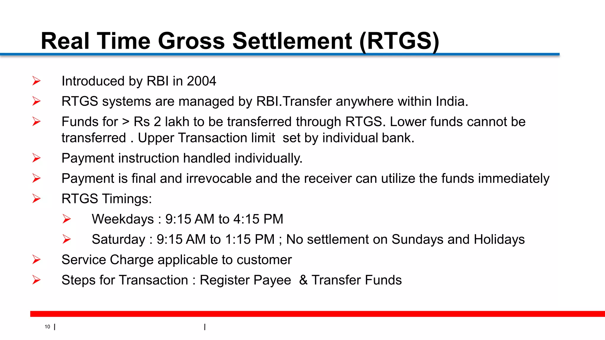 10
Real Time Gross Settlement (RTGS)
 Introduced by RBI in 2004
 RTGS systems are managed by RBI.Transfer anywhere within India.
 Funds for > Rs 2 lakh to be transferred through RTGS. Lower funds cannot be
transferred . Upper Transaction limit set by individual bank.
 Payment instruction handled individually.
 Payment is final and irrevocable and the receiver can utilize the funds immediately
 RTGS Timings:
 Weekdays : 9:15 AM to 4:15 PM
 Saturday : 9:15 AM to 1:15 PM ; No settlement on Sundays and Holidays
 Service Charge applicable to customer
 Steps for Transaction : Register Payee & Transfer Funds
 