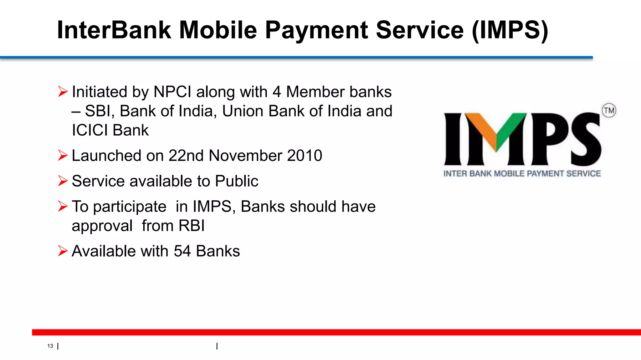13
InterBank Mobile Payment Service (IMPS)
Initiated by NPCI along with 4 Member banks
– SBI, Bank of India, Union Bank of India and
ICICI Bank
Launched on 22nd November 2010
Service available to Public
To participate in IMPS, Banks should have
approval from RBI
Available with 54 Banks
 