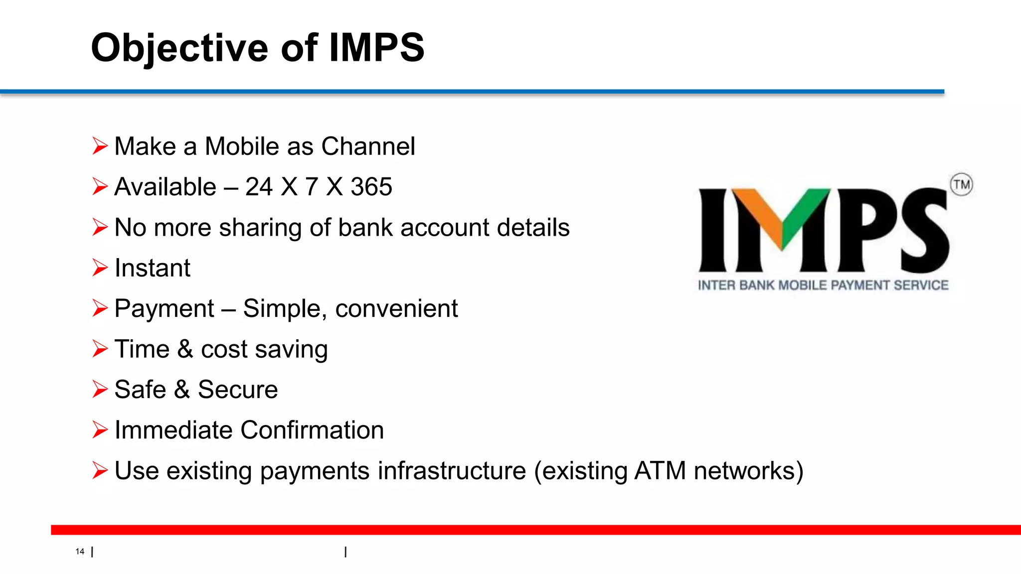 14
Objective of IMPS
Make a Mobile as Channel
Available – 24 X 7 X 365
No more sharing of bank account details
Instant
Payment – Simple, convenient
Time & cost saving
Safe & Secure
Immediate Confirmation
Use existing payments infrastructure (existing ATM networks)
 