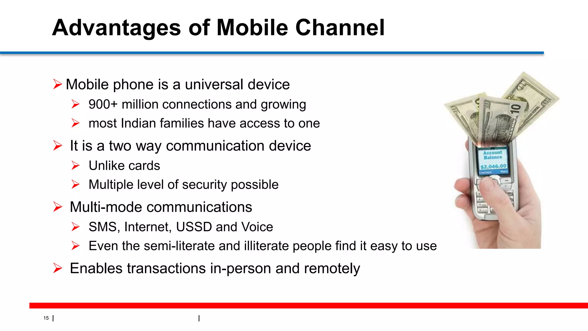 15
Advantages of Mobile Channel
Mobile phone is a universal device
 900+ million connections and growing
 most Indian families have access to one
 It is a two way communication device
 Unlike cards
 Multiple level of security possible
 Multi-mode communications
 SMS, Internet, USSD and Voice
 Even the semi-literate and illiterate people find it easy to use
 Enables transactions in-person and remotely
 