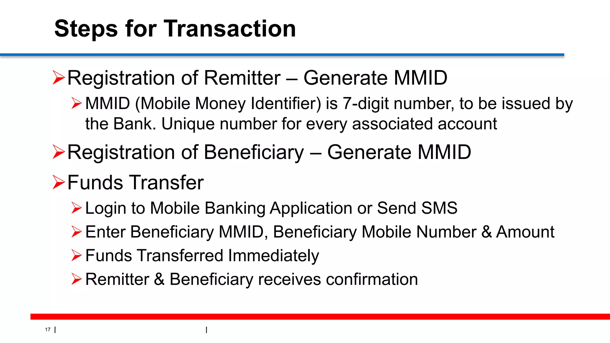 17
Steps for Transaction
Registration of Remitter – Generate MMID
MMID (Mobile Money Identifier) is 7-digit number, to be issued by
the Bank. Unique number for every associated account
Registration of Beneficiary – Generate MMID
Funds Transfer
Login to Mobile Banking Application or Send SMS
Enter Beneficiary MMID, Beneficiary Mobile Number & Amount
Funds Transferred Immediately
Remitter & Beneficiary receives confirmation
 