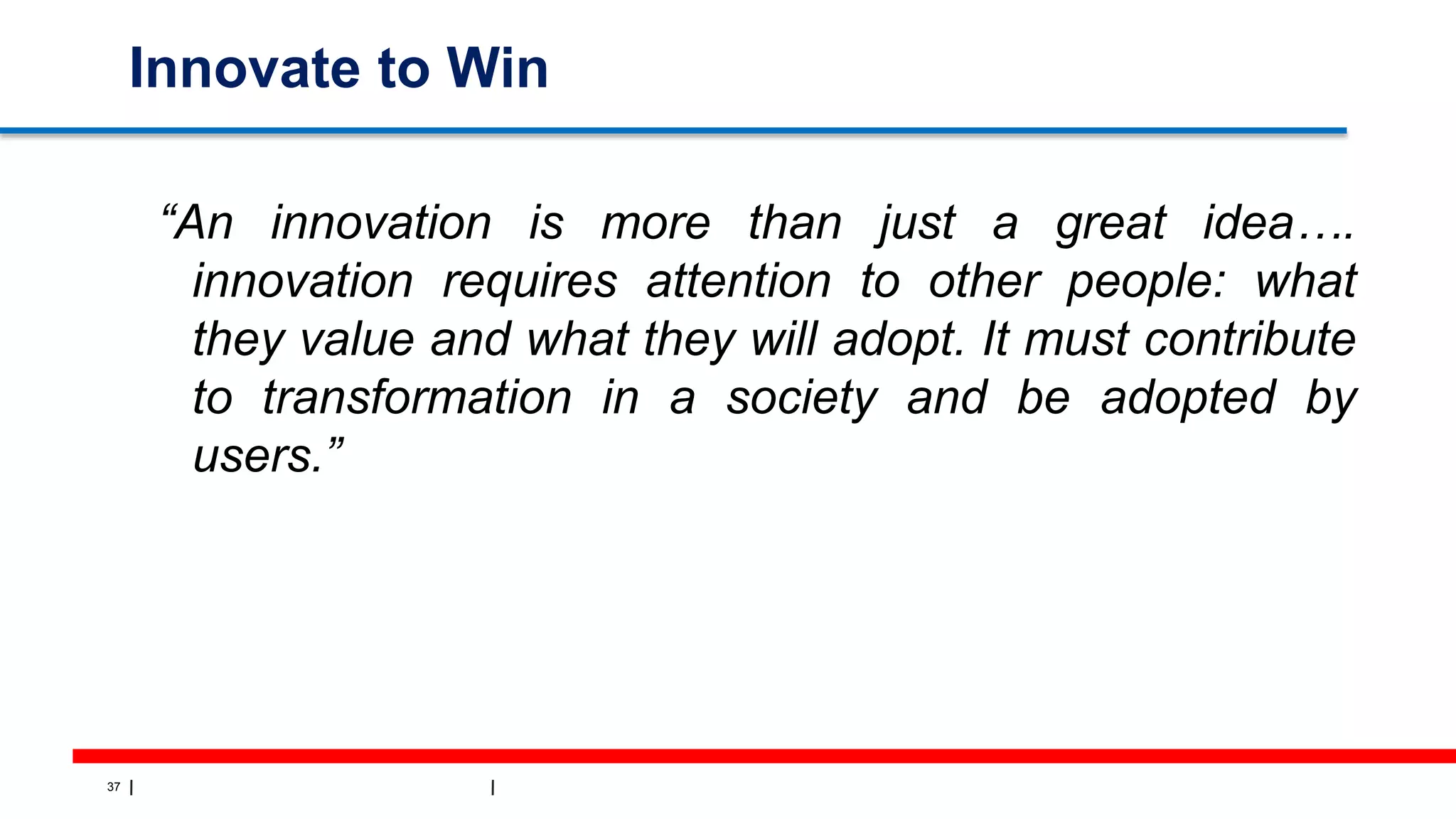 37
Innovate to Win
“An innovation is more than just a great idea….
innovation requires attention to other people: what
they value and what they will adopt. It must contribute
to transformation in a society and be adopted by
users.”
 