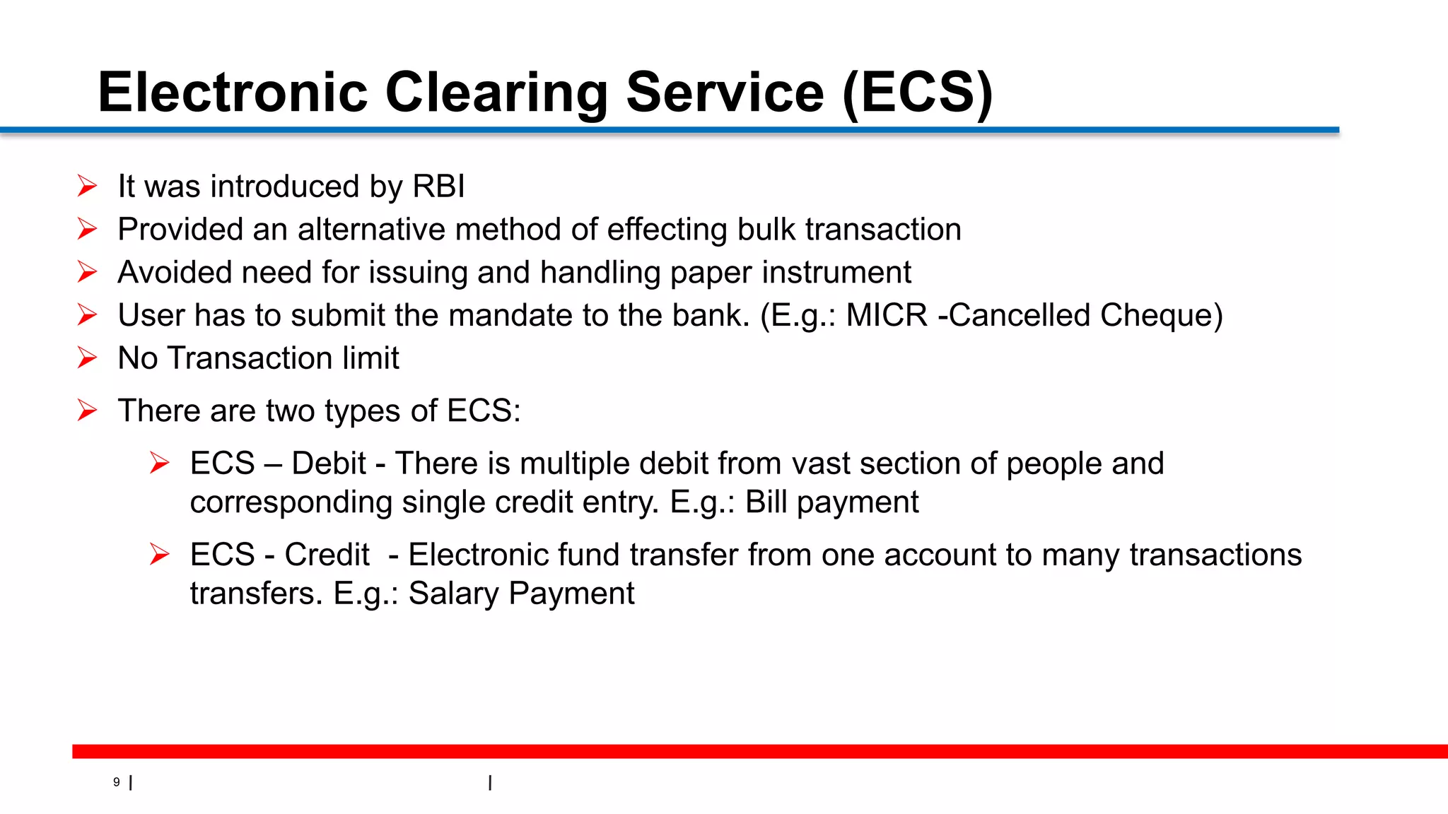 9
Electronic Clearing Service (ECS)
 It was introduced by RBI
 Provided an alternative method of effecting bulk transaction
 Avoided need for issuing and handling paper instrument
 User has to submit the mandate to the bank. (E.g.: MICR -Cancelled Cheque)
 No Transaction limit
 There are two types of ECS:
 ECS – Debit - There is multiple debit from vast section of people and
corresponding single credit entry. E.g.: Bill payment
 ECS - Credit - Electronic fund transfer from one account to many transactions
transfers. E.g.: Salary Payment
 