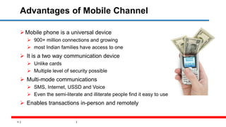 15
Advantages of Mobile Channel
Mobile phone is a universal device
 900+ million connections and growing
 most Indian families have access to one
 It is a two way communication device
 Unlike cards
 Multiple level of security possible
 Multi-mode communications
 SMS, Internet, USSD and Voice
 Even the semi-literate and illiterate people find it easy to use
 Enables transactions in-person and remotely
 