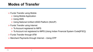 16
Modes of Transfer
 Funds Transfer using Mobile
 Using Mobile Application
 Using SMS
 Using National Unified USSD Platform (NUUP)
 Funds Transfer using Internet
 To Account registered to IMPS
 To Account not registered to IMPS (Using Indian Financial System Code[IFSC])
 Funds Transfer through ATM
 Merchant Payments through Internet – Using OTP
 