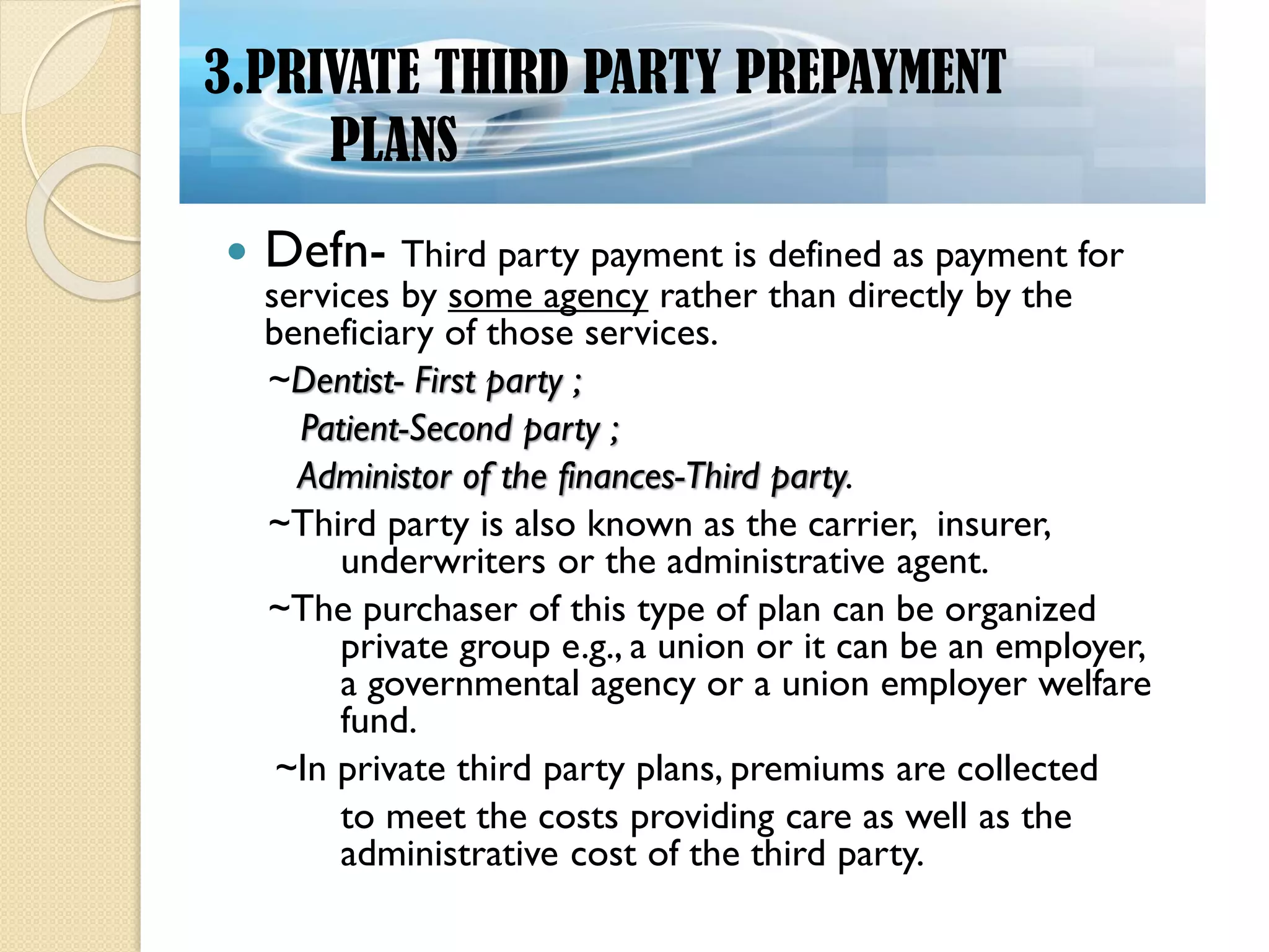  Defn- Third party payment is defined as payment for
services by some agency rather than directly by the
beneficiary of those services.
~Dentist- First party ;
Patient-Second party ;
Administor of the finances-Third party.
~Third party is also known as the carrier, insurer,
underwriters or the administrative agent.
~The purchaser of this type of plan can be organized
private group e.g., a union or it can be an employer,
a governmental agency or a union employer welfare
fund.
~In private third party plans, premiums are collected
to meet the costs providing care as well as the
administrative cost of the third party.
3.PRIVATE THIRD PARTY PREPAYMENT
PLANS
 