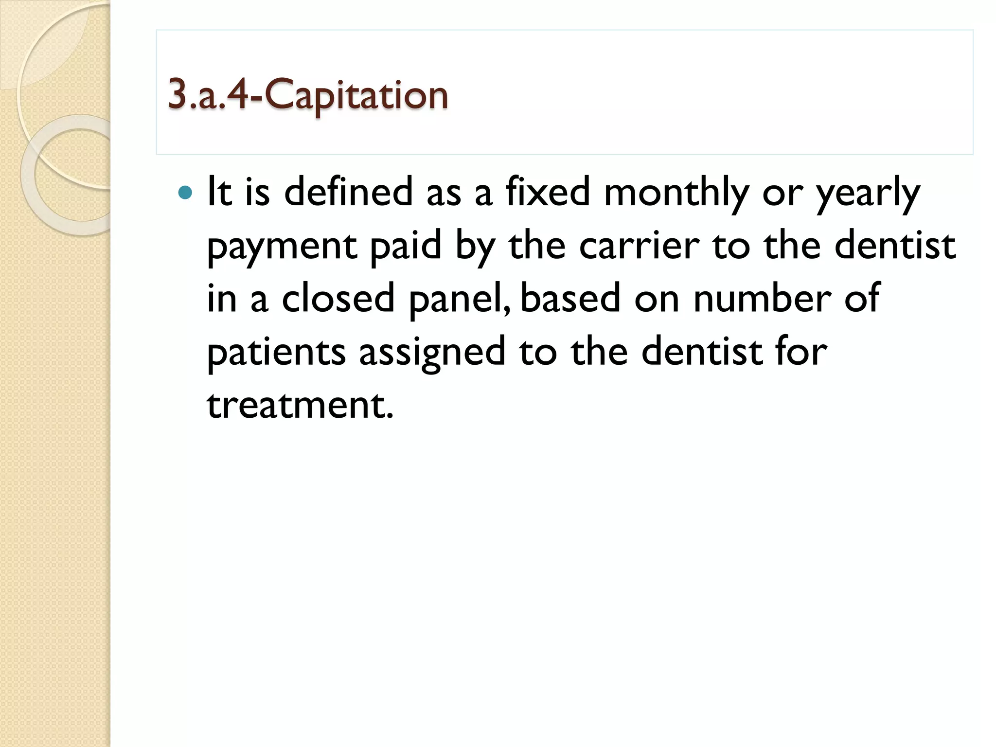 3.a.4-Capitation
 It is defined as a fixed monthly or yearly
payment paid by the carrier to the dentist
in a closed panel, based on number of
patients assigned to the dentist for
treatment.
 