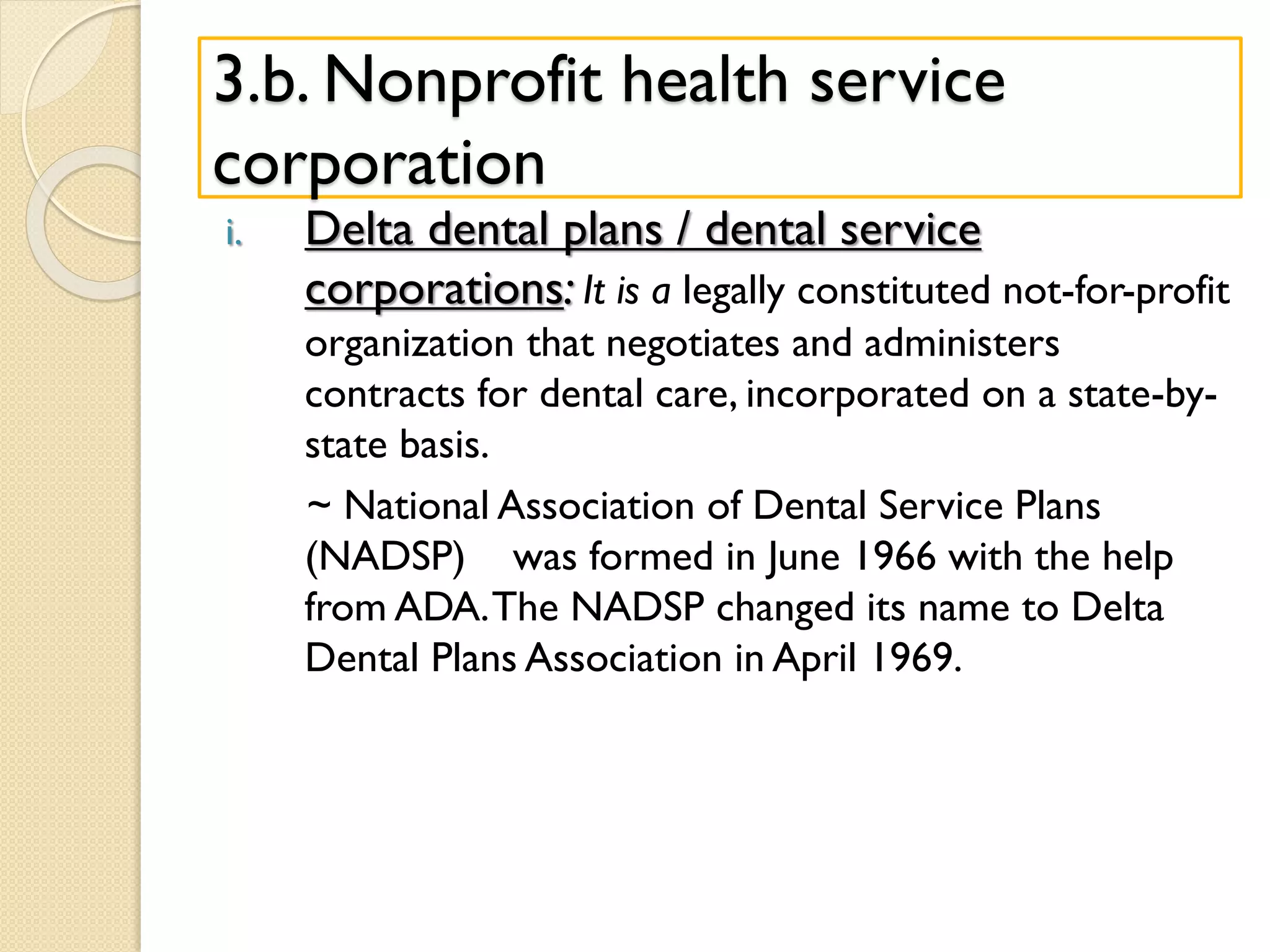 3.b. Nonprofit health service
corporation
i. Delta dental plans / dental service
corporations: It is a legally constituted not-for-profit
organization that negotiates and administers
contracts for dental care, incorporated on a state-by-
state basis.
~ National Association of Dental Service Plans
(NADSP) was formed in June 1966 with the help
from ADA.The NADSP changed its name to Delta
Dental Plans Association in April 1969.
 