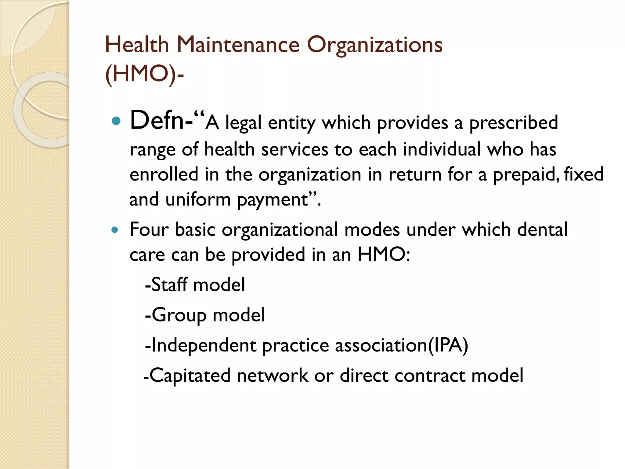 Health Maintenance Organizations
(HMO)-
 Defn-“A legal entity which provides a prescribed
range of health services to each individual who has
enrolled in the organization in return for a prepaid, fixed
and uniform payment”.
 Four basic organizational modes under which dental
care can be provided in an HMO:
-Staff model
-Group model
-Independent practice association(IPA)
-Capitated network or direct contract model
 