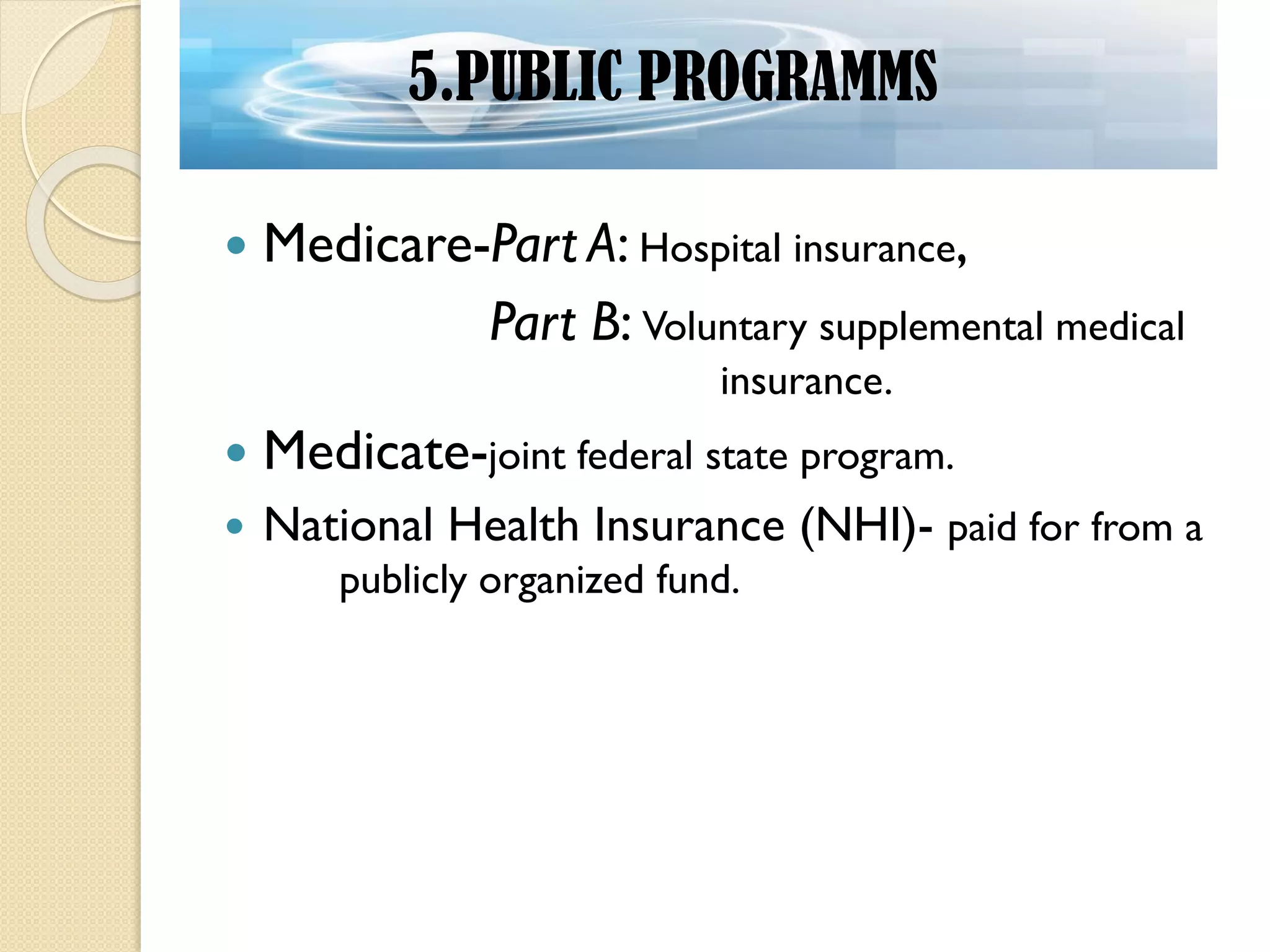  Medicare-Part A: Hospital insurance,
Part B: Voluntary supplemental medical
insurance.
 Medicate-joint federal state program.
 National Health Insurance (NHI)- paid for from a
publicly organized fund.
5.PUBLIC PROGRAMMS
 