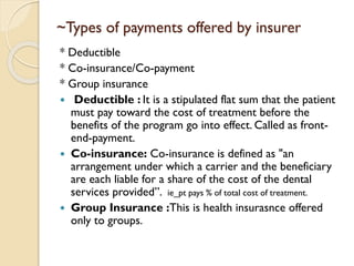 ~Types of payments offered by insurer
* Deductible
* Co-insurance/Co-payment
* Group insurance
 Deductible : It is a stipulated flat sum that the patient
must pay toward the cost of treatment before the
benefits of the program go into effect. Called as front-
end-payment.
 Co-insurance: Co-insurance is defined as "an
arrangement under which a carrier and the beneficiary
are each liable for a share of the cost of the dental
services provided”. ie_pt pays % of total cost of treatment.
 Group Insurance :This is health insurasnce offered
only to groups.
 