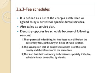 3.a.3-Fee schedules
 It is defined as a list of the charges established or
agreed to by a dentist for specific dental services.
 Also called as service plan.
 Dentistry opposes fee schedule because of following
reasons:
1.Their potential inflexibility, i.e. fees listed can fall below the
customary fees, particularly in times of rapid inflation.
2.The assumption that all dentist’s treatment is of the same
quality and therefore worth the same fees.
3.The fear that their autonomy is threatened, specially if the fee
schedule is not controlled by dentist.
 