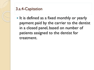3.a.4-Capitation
 It is defined as a fixed monthly or yearly
payment paid by the carrier to the dentist
in a closed panel, based on number of
patients assigned to the dentist for
treatment.
 