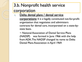 3.b. Nonprofit health service
corporation
i. Delta dental plans / dental service
corporations: It is a legally constituted not-for-profit
organization that negotiates and administers
contracts for dental care, incorporated on a state-by-
state basis.
~ National Association of Dental Service Plans
(NADSP) was formed in June 1966 with the help
from ADA.The NADSP changed its name to Delta
Dental Plans Association in April 1969.
 