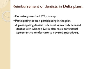 Reimbursement of dentists in Delta plans:
~Exclusively use the UCR concept.
~Participating or non-participating in the plan.
~A participating dentist is defined as any duly licensed
dentist with whom a Delta plan has a contractual
agreement to render care to covered subscribers.
 