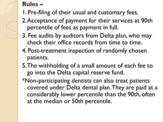 Rules –
1. Pre-filing of their usual and customary fees.
2.Acceptance of payment for their services at 90th
percentile of fees as payment in full.
3. Fee audits by auditors from Delta plan, who may
check their office records from time to time.
4. Post-treatment inspection of randomly chosen
patients.
5.The withholding of a small amount of each fee to
go into the Delta capital reserve fund.
*Non-participating dentists can also treat patients
covered under Delta dental plan.They are paid at a
considerably lower percentile than the 90th, often
at the median or 50th percentile.
 
