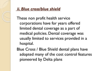 ii. Blue cross/blue shield
These non profit health service
corporations have for years offered
limited dental coverage as a part of
medical policies. Dental coverage was
usually limited to services provided in a
hospital.
Blue Cross / Blue Shield dental plans have
adopted many of the cost control features
pioneered by Delta plans
 