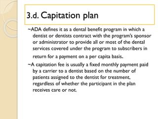 3.d. Capitation plan
~ADA defines it as a dental benefit program in which a
dentist or dentists contract with the program’s sponsor
or administrator to provide all or most of the dental
services covered under the program to subscribers in
return for a payment on a per capita basis.
~A capitation fee is usually a fixed monthly payment paid
by a carrier to a dentist based on the number of
patients assigned to the dentist for treatment,
regardless of whether the participant in the plan
receives care or not.
 