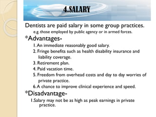 Dentists are paid salary in some group practices.
e.g. those employed by public agency or in armed forces.
*Advantages-
1.An immediate reasonably good salary.
2. Fringe benefits such as health disability insurance and
liability coverage.
3. Retirement plan.
4. Paid vacation time.
5. Freedom from overhead costs and day to day worries of
private practice.
6.A chance to improve clinical experience and speed.
*Disadvantage-
1.Salary may not be as high as peak earnings in private
practice.
4.SALARY
 