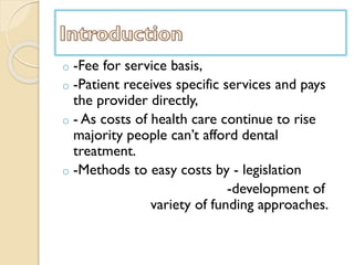 o -Fee for service basis,
o -Patient receives specific services and pays
the provider directly,
o - As costs of health care continue to rise
majority people can’t afford dental
treatment.
o -Methods to easy costs by - legislation
-development of
variety of funding approaches.
 