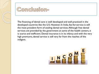 The financing of dental care is well developed and well practiced in the
developed countries like the U.S. However, In India, fee-for-service is still
the most prevalent form of availing dental services.Although free dental
services are provided by the government at some of the health centers, it
is scarce and inefficient. Dental insurance is in its infancy and with the very
high premiums, dental service is still very far from the reaches of the
indigent.
 