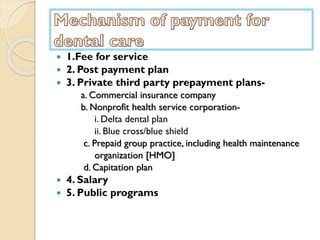  1.Fee for service
 2. Post payment plan
 3. Private third party prepayment plans-
a. Commercial insurance company
b. Nonprofit health service corporation-
i. Delta dental plan
ii. Blue cross/blue shield
c. Prepaid group practice, including health maintenance
organization [HMO]
d. Capitation plan
 4. Salary
 5. Public programs
 
