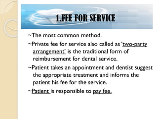 ~The most common method.
~Private fee for service also called as ‘two-party
arrangement’ is the traditional form of
reimbursement for dental service.
~Patient takes an appointment and dentist suggest
the appropriate treatment and informs the
patient his fee for the service.
~Patient is responsible to pay fee.
1.FEE FOR SERVICE
 