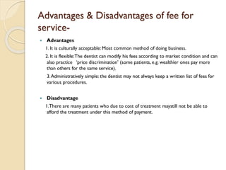 Advantages & Disadvantages of fee for
service-
 Advantages
1. It is culturally acceptable: Most common method of doing business.
2. It is flexible:The dentist can modify his fees according to market condition and can
also practice ‘price discrimination’ (some patients, e.g. wealthier ones pay more
than others for the same service).
3.Administratively simple: the dentist may not always keep a written list of fees for
various procedures.
 Disadvantage
1.There are many patients who due to cost of treatment maystill not be able to
afford the treatment under this method of payment.
 