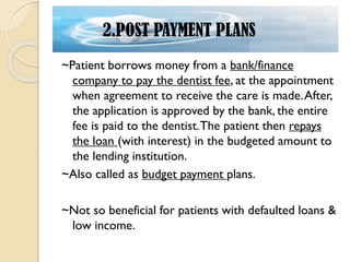 ~Patient borrows money from a bank/finance
company to pay the dentist fee, at the appointment
when agreement to receive the care is made.After,
the application is approved by the bank, the entire
fee is paid to the dentist.The patient then repays
the loan (with interest) in the budgeted amount to
the lending institution.
~Also called as budget payment plans.
~Not so beneficial for patients with defaulted loans &
low income.
2.POST PAYMENT PLANS
 