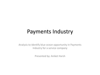 Payments Industry
Analysis to identify blue ocean opportunity in Payments
Industry for a service company
Presented by: Aniket Harsh
 
