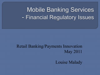 Mobile Banking Services- Financial Regulatory Issues Retail Banking/Payments Innovation May 2011 Louise Malady 